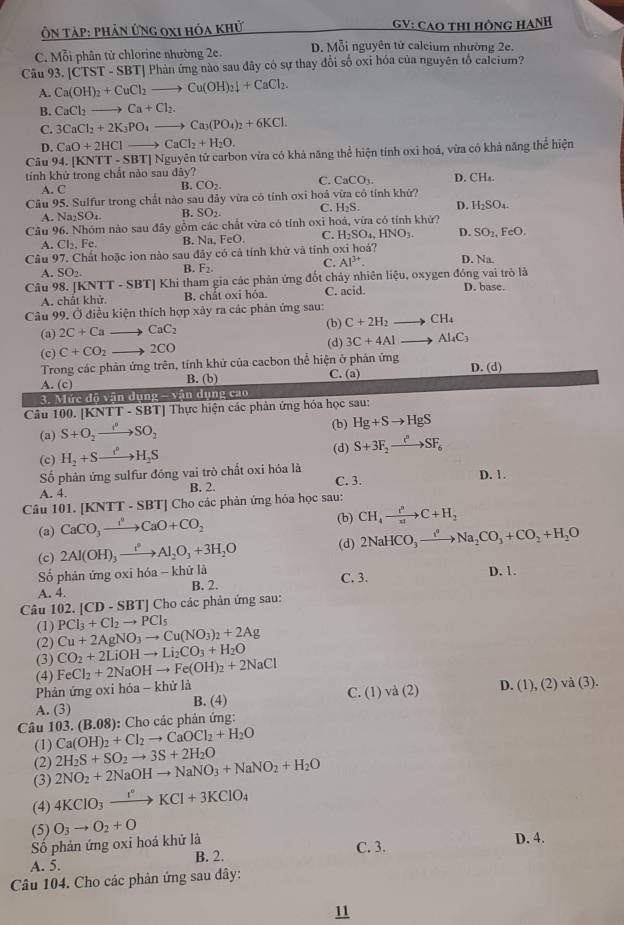 Ôn TậP: Phản Ứng 0x1 hóa khử  GV: CAO THị HÒNG HANH
C. Mỗi phân tử chlorine nhường 2e. D. Mỗi nguyên tử calcium nhường 2e.
Câu 93.| CI TST - SBT| Phản ứng nào sau đây có sự thay đổi số oxi hóa của nguyên tổ calcium?
A. Ca(OH)_2+CuCl_2to Cu(OH)_2downarrow +CaCl_2.
B. CaCl_2to Ca+Cl_2.
C. 3CaCl_2+2K_3PO_4to Ca_3(PO_4)_2+6KCl.
D. CaO+2HClto CaCl_2+H_2O.
Câu 94.[KNTT-SBT] Nguyên tử carbon vừa có khả năng thể hiện tính oxi hoá, vừa có khả năng thể hiện
tính khử trong chất nào sau đây?
A. C
B. CO_2. C. CaCO_3. D. CH_4.
Câu 95. Sulfur trong chất nào sau đây vừa có tính oxi hoả vừa cô tính khử?
C.
A. Na₂SO₄. B. SO_2 H_2S. D. H_2SO_4
Câu 96. Nhóm nào sau đây gồm các chất vừa có tính oxi hoá, vừa có tính khứ?
A. C|2,Fe. B. sqrt(3) FeO. C. H_2SO_4,HNO_3. D. SO_2,FeO.
Câu 97. Chất hoặc ion nào sau đây có cả tính khữ và tỉnh oxi hoá? D. Na.
C.
A. SO_2. B. F_2. Al^(3+).
Câu 98. [ KNTT-SBT] ' Khi tham gia các phản ứng đốt cháy nhiên liệu, oxygen đóng vai trò là D. base.
A. chất khử B. chất oxi hóa. C. acid.
Câu 99, Ở điều kiện thích hợp xây ra các phản ứng sau:
(a) 2C+Cato CaC_2 (b) C+2H_2to CH_4
(c) C+CO_2 to 2CO (d) 3C+4Alto Al_4C_3
Trong các phản ứng trên, tính khử của cacbon thể hiện ở phản ứng D. (d)
B. (b) C. (a)
A. (c) -sqrt(a)ndungcao
3. Mức đô vận dụng
Câu 100. [KNTT - SBT] Thực hiện các phản ứng hóa học sau:
(a) S+O_2to SO_2 (b) Hg+Sto HgS
(c) H_2+Sto H_2S
(d) S+3F_2to SF_6
Số phản ứng sulfur đóng vai trò chất oxi hóa là
A. 4. B. 2. C. 3. D. 1.
Câu 101. [KNTT-SBT] *  Cho các phản ứng hóa học sau:
(b)
(a) CaCO_3xrightarrow I^2CaO+CO_2 CH_4xrightarrow partial C+H_2
(c) 2Al(OH)_3xrightarrow e_2Al_2O_3+3H_2O (d) 2NaHCO_3xrightarrow i^*Na_2CO_3+CO_2+H_2O
Số phản ứng oxi hóa - khử là C. 3.
A. 4. B. 2. D. 1.
Câu 102. [CD-SBT] Cho các phản ứng sau:
(1) PCl_3+Cl_2to PCl_5
Cu+2AgNO_3to Cu(NO_3)_2+2Ag
(2) CO_2+2LiOHto Li_2CO_3+H_2O
(3) FeCl_2+2NaOHto Fe(OH)_2+2NaCl
(4)
Phản ứng oxi hóa - khử là
A. (3) B. (4) C. (1) và (2) D. (1),(2)va(3).
:  Cho các phản ứng:
Câu 103.(B.08) Ca(OH)_2+Cl_2to CaOCl_2+H_2O
(1)
(2)
(3) 2NO_2+2NaOHto NaNO_3+NaNO_2+H_2O 2H_2S+SO_2to 3S+2H_2O
(4) 4KClO_3xrightarrow I°KCl+3KClO_4
(5) D. 4.
Số phản ứng oxi hoá khử là O_3to O_2+O
A. 5. B. 2. C. 3.
Câu 104. Cho các phản ứng sau đây:
11