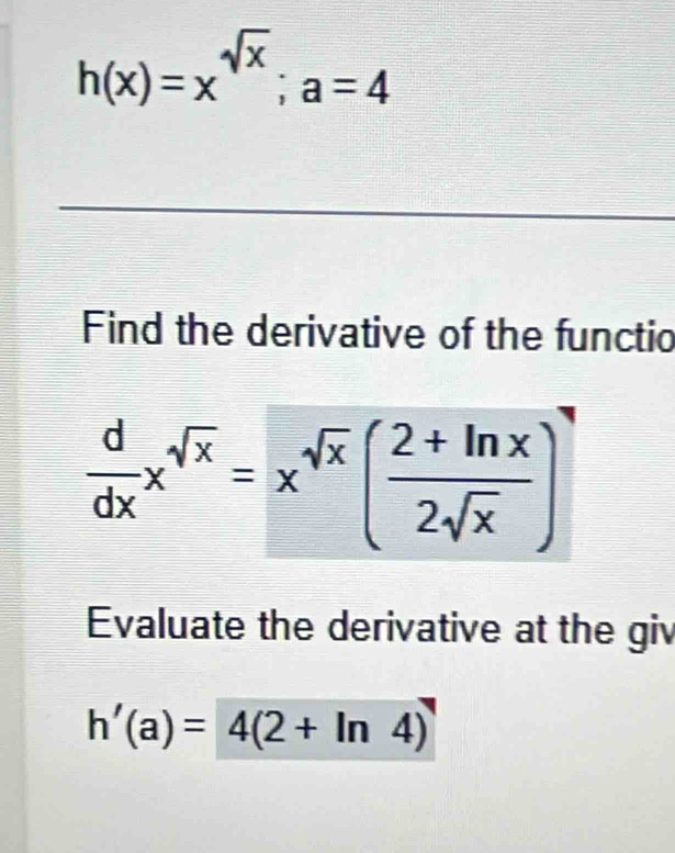 h(x)=x^(sqrt(x)); a=4
_
Find the derivative of the functio
 d/dx x^(sqrt(x))=x^(sqrt(x))( (2+ln x)/2sqrt(x) )
Evaluate the derivative at the giv
h'(a)=4(2+ln 4)