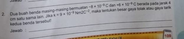 Jawab__ 
dan +6* 10^(-9)C berada pada jarak 4
2. Dua buah benda masing-masing bermuatan -8* 10^(-9)C , maka tentukan besar gaya tolak atau gaya tarik 
cm satu sama lain. Jika k=9* 10^(-9)Nm2C^(-2)
kedua benda tersebut! 
Jawab : 
_ 
109