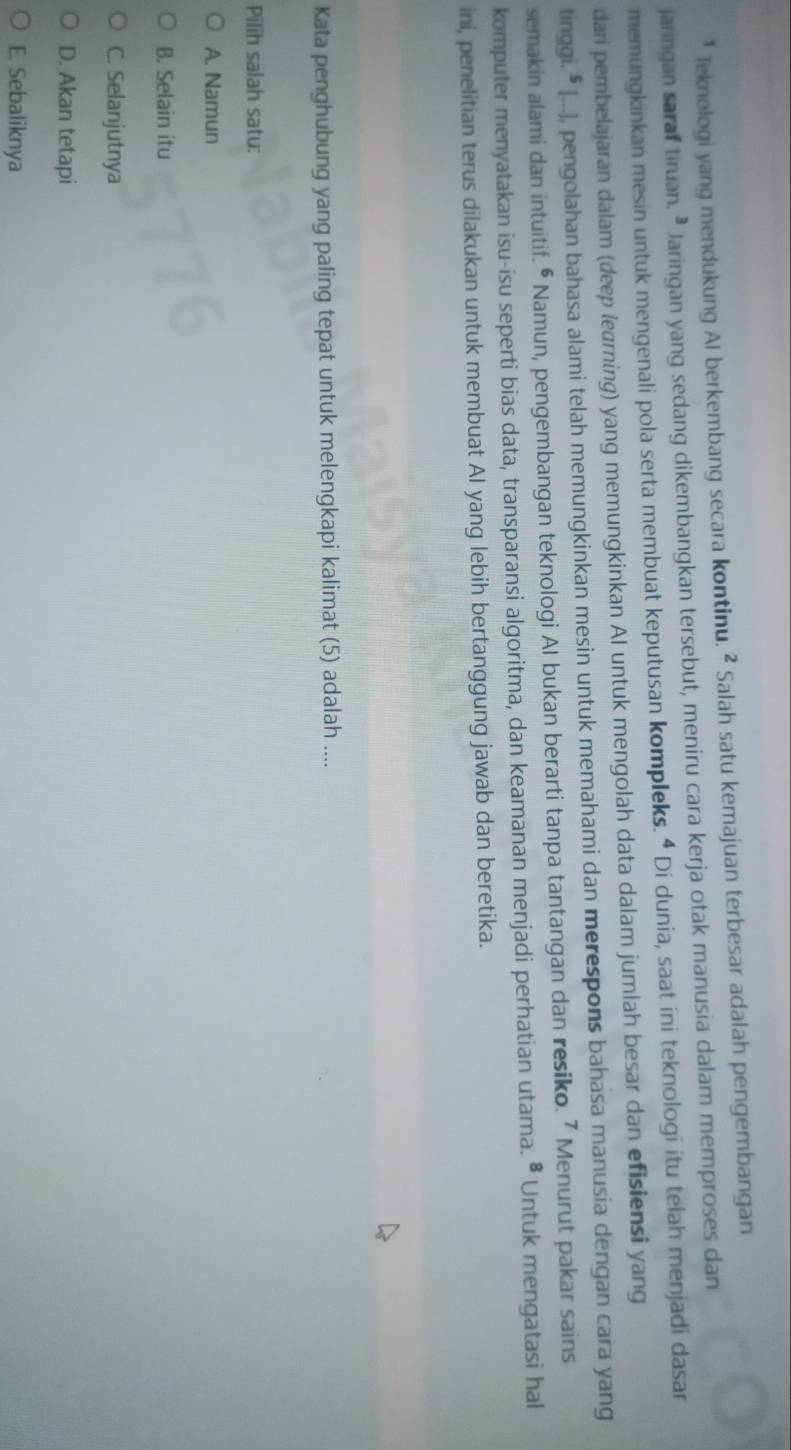 Teknologi yang mendukung AI berkembang secara kontinu. ^2 Salah satu kemajuan terbesar adalah pengembangan
jaringan saraf tiruan. • Jaringan yang sedang dikembangkan tersebut, meniru cara kerja otak manusia dalam memproses dan
memungkinkan mesin untuk mengenali pola serta membuat keputusan kompleks. ª Di dunia, saat ini teknologi itu telah menjadi dasar
dari pembelajaran dalam (deep learning) yang memungkinkan AI untuk mengolah data dalam jumlah besar dan efisiensi yang
tinggi. ⁵ [...), pengolahan bahasa alami telah memungkinkan mesin untuk memahami dan merespons bahasa manusia dengan cara yang
semakin alami dan intuitif. ⁶ Namun, pengembangan teknologi Al bukan berarti tanpa tantangan dan resiko. 7 Menurut pakar sains
komputer menyatakan isu-isu seperti bias data, transparansi algoritma, dan keamanan menjadi perhatian utama. • Untuk mengatasi hal
ini, penelitian terus dilakukan untuk membuat AI yang lebih bertanggung jawab dan beretika.
Kata penghubung yang paling tepat untuk melengkapi kalimat (5) adalah ....
Pilih salah satu:
A. Namun
B. Selain itu
C. Selanjutnya
D. Akan tetapi
E. Sebaliknya