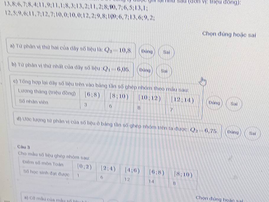 đ ược ghi  lai hhu sau (dơn vị: thệu đồng):
13,8;6,7;8,4;11,9;11,1;8,3;13,2;11,2;8;90,7;6,5;13,1;
12,5;9,6;11,7;12,7;10,0;10,0;12,2;9,8;109;6,7;13,6;9,2;
Chọn đúng hoặc sai
a) Từ phân vị thứ hai của dãy số liệu là: Q_2=10,8. Đảng Sai
b) Từ phân vị thứ nhất của dãy số liệu : Q_1=6,05. Dùng Sai
c) Tổng hợp lại dãy số liệu
Sai
d) Ước lượng tử phân vị của số liệu ở bảng tần số ghép nhóm trên ta được: Q_2=6,75. Dảng Sai
Câu 3
Ch
a) Cỡ mẫu của mẫu số liêu
Chọn đúng hoặc sal