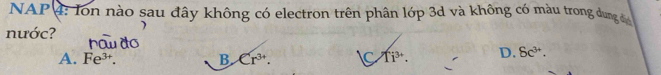 NAP 4: Ion nào sau đây không có electron trên phân lớp 3d và không có màu trong dung 
nước?
A. Fe^(3+). B Cr^(3+). C Ti^(3+). D. 8c^(3+).