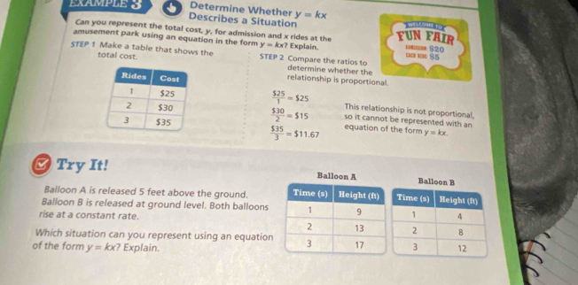 EXAMPLE 3 Determine Whether y=kx
Describes a Situation VALLOMI To 
Can you represent the total cost, y, for admission and x rides at the FUN FAIR 
amusement park using an equation in the form y=kx? Explain. i $20 85 
STEP 1 Make a table that shows the STEP 2 Compare the ratios to 
total cost. determine whether the 
relationship is proportional.
 525/1 =525
This relationship is not proportional
 530/2 =515 so it cannot be represented with an 
equation of the form y=kx.
 $35/3 =$11.67
Try It! 
Balloon A is released 5 feet above the ground. 
Balloon B is released at ground level. Both balloons 
rise at a constant rate. 
Which situation can you represent using an equation 
of the form y=kx ? Explain.