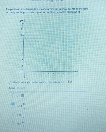 Puede que necestesdy Calcubdom
Un perezoso está trepando de manera vertical. Su movimiento se muestra
en la siguiente gráfica de la posición vertical, y contra el tiempo, t
;Cuál es la velocidad instantánea del perezoso en t-8s 3
Licuré L relorer
1.5 m/8 
0.43 m/s 
1.0 m/x 
2.0 m/4 