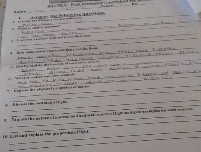 2017E C first semester 1° _ 
_ 
_ 
Grade No 
Name 
_I. Answer the following questions. 
_ 
1. Idewtify the 4 basic direction indicators. 
_ 
2. What is relative location? 
_ 
3. List your external body parts and their uses. 
_ 
4. How many sense organs are there and list them. 
_ 
5. Briefly explain the benefits of each seuse organs 
_ 
6. What is matter and give example. 
_ 
_ 
7. Explain the physical properties of matter. 
_ 
_ 
8. Discuss the meaning of light. 
_ 
9. Explain the nature of natural and artificial source of light and give examples for each sources. 
_ 
10. List and explain the properties of light.