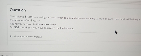 Question 
Chris placed $7,400 in a savings account which compounds interest annually at a rate of 5.7%. How much will be have in 
the account after 4 years? 
Round your answer to the nearest dollar. 
Do NOT round until you have calculated the final answer. 
Provide your answer below: