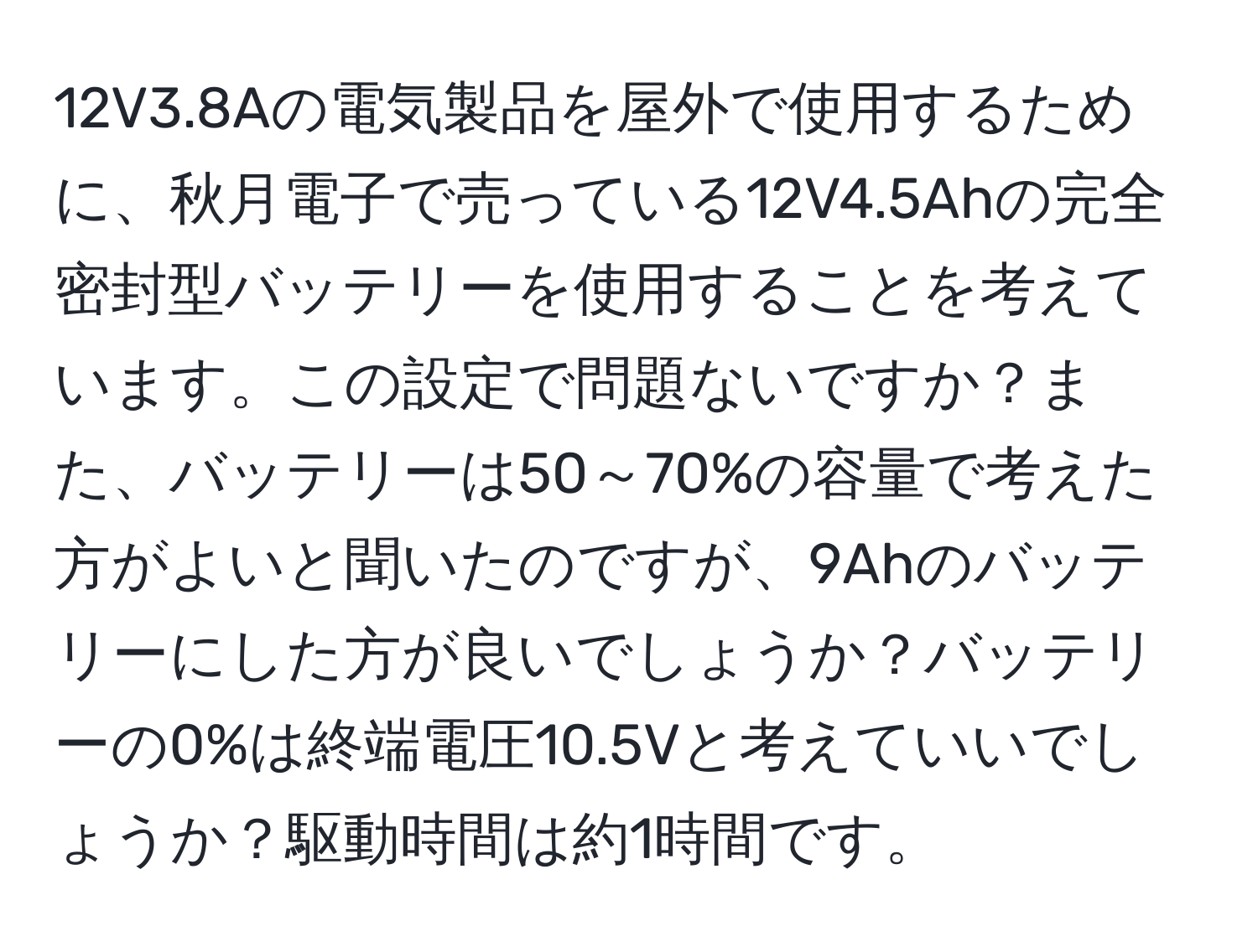 12V3.8Aの電気製品を屋外で使用するために、秋月電子で売っている12V4.5Ahの完全密封型バッテリーを使用することを考えています。この設定で問題ないですか？また、バッテリーは50～70%の容量で考えた方がよいと聞いたのですが、9Ahのバッテリーにした方が良いでしょうか？バッテリーの0%は終端電圧10.5Vと考えていいでしょうか？駆動時間は約1時間です。