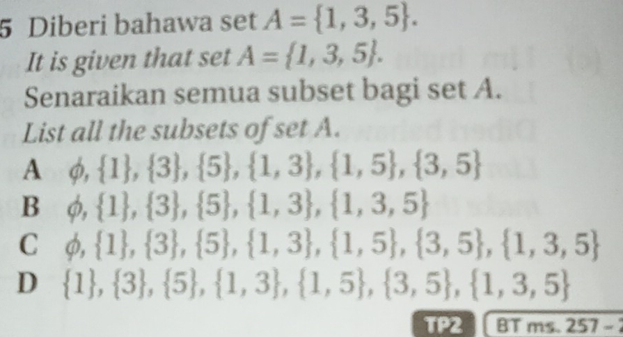 Diberi bahawa set A= 1,3,5. 
It is given that set A= 1,3,5. 
Senaraikan semua subset bagi set A.
List all the subsets of set A.
A φ,  1 , 3 , 5 , 1,3 , 1,5 ,  3,5
B φ,  1 , 3 ,  5 ,  1,3 , 1,3,5
C φ,  1 , 3 ,  5 , 1,3 ,  1,5 ,  3,5 , 1,3,5
D  1 ,  3 , 5 ,  1,3 , 1,5 , 3,5 , 1,3,5
TP2 BT ms. 257-