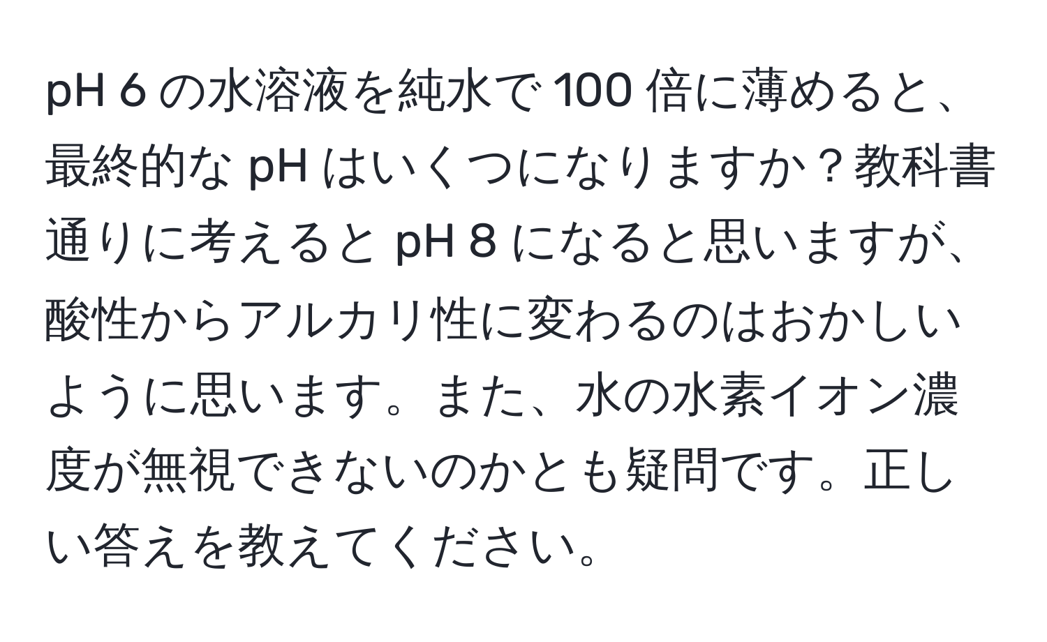 pH 6 の水溶液を純水で 100 倍に薄めると、最終的な pH はいくつになりますか？教科書通りに考えると pH 8 になると思いますが、酸性からアルカリ性に変わるのはおかしいように思います。また、水の水素イオン濃度が無視できないのかとも疑問です。正しい答えを教えてください。