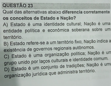 Qual das alternativas abaixo diferencia corretamente
os conceitos de Estado e Nação?
A) Estado é uma identidade cultural; Nação é uma
entidade política e econômica soberana sobre um
território.
B) Estado refere-se a um território fixo; Nação indica a
existência de governos regionais autônomos.
C) Estado é uma organização política; Nação é um
grupo unido por laços culturais e identidade comum.
D) Estado é um conjunto de tradições; Nação é uma
organização jurídica que administra território.