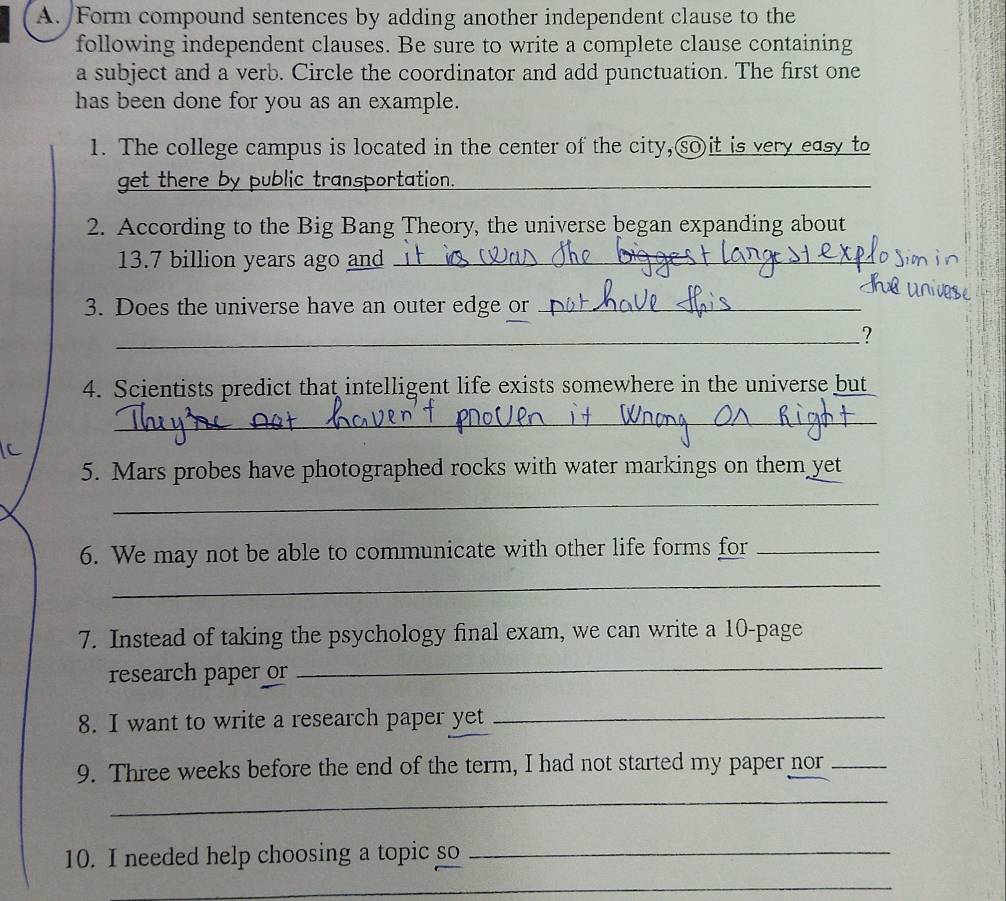 Form compound sentences by adding another independent clause to the 
following independent clauses. Be sure to write a complete clause containing 
a subject and a verb. Circle the coordinator and add punctuation. The first one 
has been done for you as an example. 
1. The college campus is located in the center of the city,sOit is very easy to 
get there by public transportation._ 
2. According to the Big Bang Theory, the universe began expanding about
13.7 billion years ago and_ 
3. Does the universe have an outer edge or_ 
__? 
4. Scientists predict that intelligent life exists somewhere in the universe but 
_ 
5. Mars probes have photographed rocks with water markings on them yet 
_ 
6. We may not be able to communicate with other life forms for_ 
_ 
7. Instead of taking the psychology final exam, we can write a 10 -page 
research paper or 
_ 
8. I want to write a research paper yet_ 
9. Three weeks before the end of the term, I had not started my paper nor_ 
_ 
10. I needed help choosing a topic so_ 
_