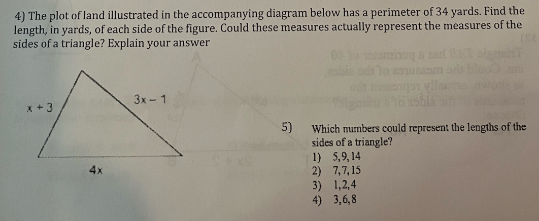 The plot of land illustrated in the accompanying diagram below has a perimeter of 34 yards. Find the
length, in yards, of each side of the figure. Could these measures actually represent the measures of the
sides of a triangle? Explain your answer
5) Which numbers could represent the lengths of the
sides of a triangle?
1) 5, 9,14
2) 7,7, 15
3) 1,2,4
4) 3,6,8