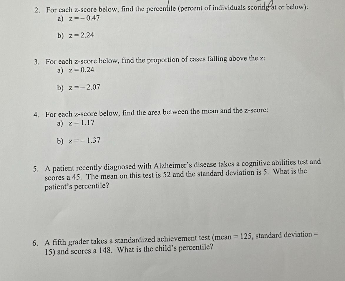 For each z-score below, find the percentile (percent of individuals scoring at or below): 
a) z=-0.47
b) z=2.24
3. For each z-score below, find the proportion of cases falling above the z : 
a) z=0.24
b) z=-2.07
4. For each z-score below, find the area between the mean and the z-score: 
a) z=1.17
b) z=-1.37
5. A patient recently diagnosed with Alzheimer’s disease takes a cognitive abilities test and 
scores a 45. The mean on this test is 52 and the standard deviation is 5. What is the 
patient’s percentile? 
6. A fifth grader takes a standardized achievement test (mean =125 , standard deviation =
15) and scores a 148. What is the child’s percentile?