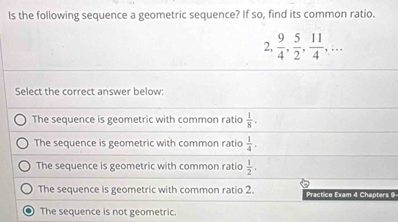 Is the following sequence a geometric sequence? If so, find its common ratio.
2,  9/4 ,  5/2 ,  11/4 ,... 
Select the correct answer below:
The sequence is geometric with common ratio  1/8 .
The sequence is geometric with common ratio  1/4 .
The sequence is geometric with common ratio  1/2 .
The sequence is geometric with common ratio 2. Practice Exam 4 Chapters 9-
The sequence is not geometric.