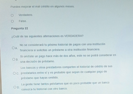 Puedes mejorar el mal crédito en algunos meses.
Verdadero.
Falso.
Pregunta 22
¿Cuál de las siguientes afirmaciones es VERDADERA?
No se considerará tu pésimo historial de pagos con una institución
A. financiera si solicitas un préstamo a otra institución financiera.
Si omitiste un pago hace más de dos años, este no se podrá considerar en
B. una decisión de préstamo.
Los bancos y otros prestadores comparten el historial de crédito de sus
C. prestatarios entre si y es probable que sepan de cualquier pago de
préstamo que hayas omitido.
La gente tiene tantos préstamos que es poco probable que un banco
D.
conozca fu historial con otro banco.