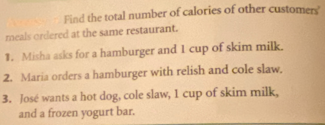 Find the total number of calories of other customers' 
meals ordered at the same restaurant. 
1. Misha asks for a hamburger and 1 cup of skim milk. 
2. Maria orders a hamburger with relish and cole slaw. 
3. José wants a hot dog, cole slaw, 1 cup of skim milk, 
and a frozen yogurt bar.