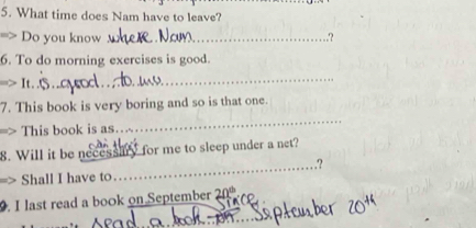 What time does Nam have to leave? 
=> Do you know _? 
6. To do morning exercises is good. 
> It..⑤.. 
_ 
7. This book is very boring and so is that one. 
=> This book is as. 
_ 
8. Will it be necessiry for me to sleep under a net? 
_.? 
> Shall I have to 
_ 
. I last read a book on September 0°