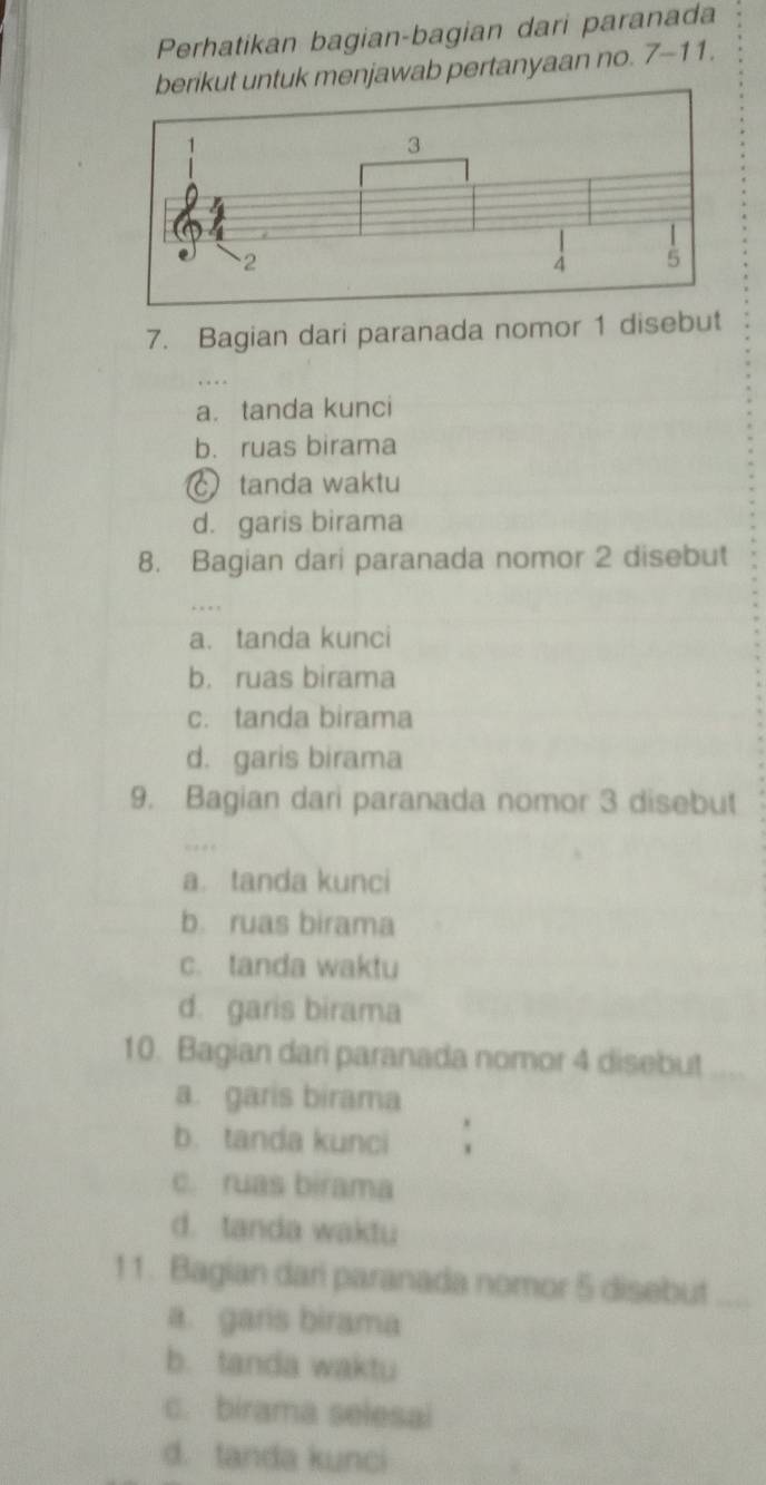 Perhatikan bagian-bagian dari paranada
ntuk menjawab pertanyaan no. 7-11. 
7. Bagian dari paranada nomor 1 disebut
a. tanda kunci
b. ruas birama
tanda waktu
d. garis birama
8. Bagian dari paranada nomor 2 disebut
a. tanda kunci
b. ruas birama
c. tanda birama
d. garis birama
9. Bagian dari paranada nomor 3 disebut
a. tanda kunci
b. ruas birama
c. tanda waktu
d. garis birama
10. Bagian dari paranada nomor 4 disebut
a. garis birama
b. tanda kunci
c. ruas birama
d. tanda waktu
11. Bagian dari paranada nomor 5 disebut_
a. garis birama
b. tanda waktu
c. birama selesai
d. tanda kunci