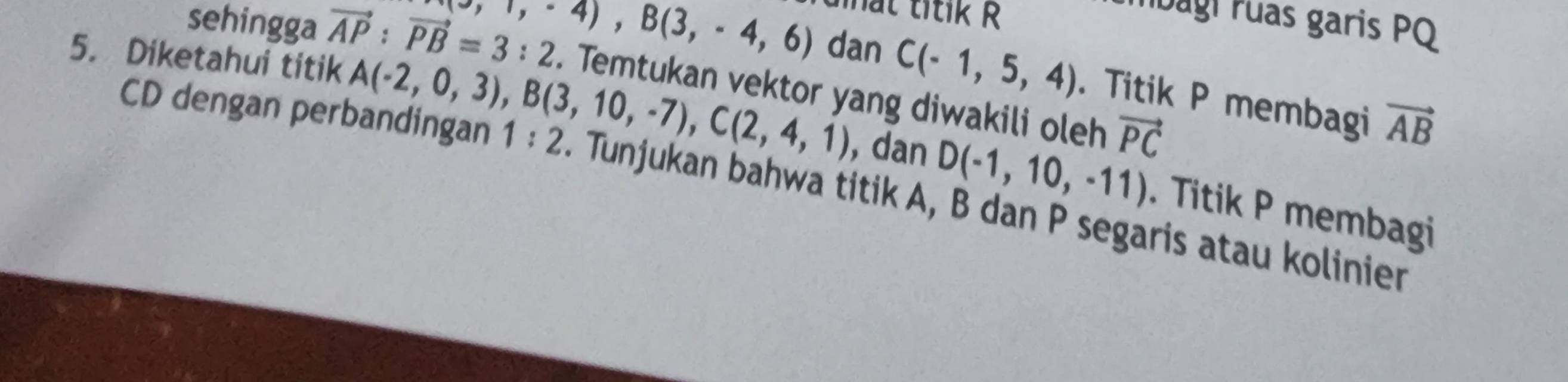 ttik R 
Ibagi ruas garis PQ
-,1,-4), B(3,-4,6) dan C(-1,5,4). Titik P membagi vector AB
sehingga vector AP:vector PB=3:2. Temtukan vektor yang diwakili oleh vector PC
CD dengan perbandingan 1:2
5. Diketahui titik A(-2,0,3), B(3,10,-7), C(2,4,1). Tunjukan bahwa titik A, B dan P segaris atau kolinier 
, dan D(-1,10,-11). Titik P membagi