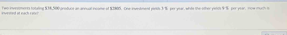 Two investments totaling $38,500 produce an annual income of $2805. One investment yields 3 % per year, while the other yields 9 % per year. How much is 
invested at each rate?