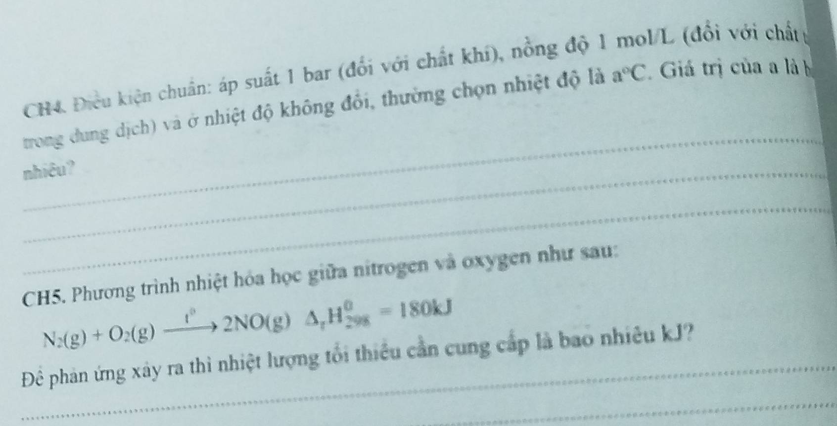 CH4. Điều kiện chuẩn: áp suất 1 bar (đổi với chất khí), nồng độ 1 VL (đổi với chất t 
_ 
trong dung dịch) và ở nhiệt độ không đổi, thường chọn nhiệt độ là a°C Giá trị của a là b 
nhiêu? 
_ 
CH5. Phương trình nhiệt hóa học giữa nitrogen và oxygen như sau: 
N_2(g)+O_2(g)to 2NO(g2NO(g)△ _rH_(298)^(θ)=180kJ 
Để phản ứng xây ra thì nhiệt lượng tổi thiều cần cung cấp là bao nhiêu kJ? 
_ 
_