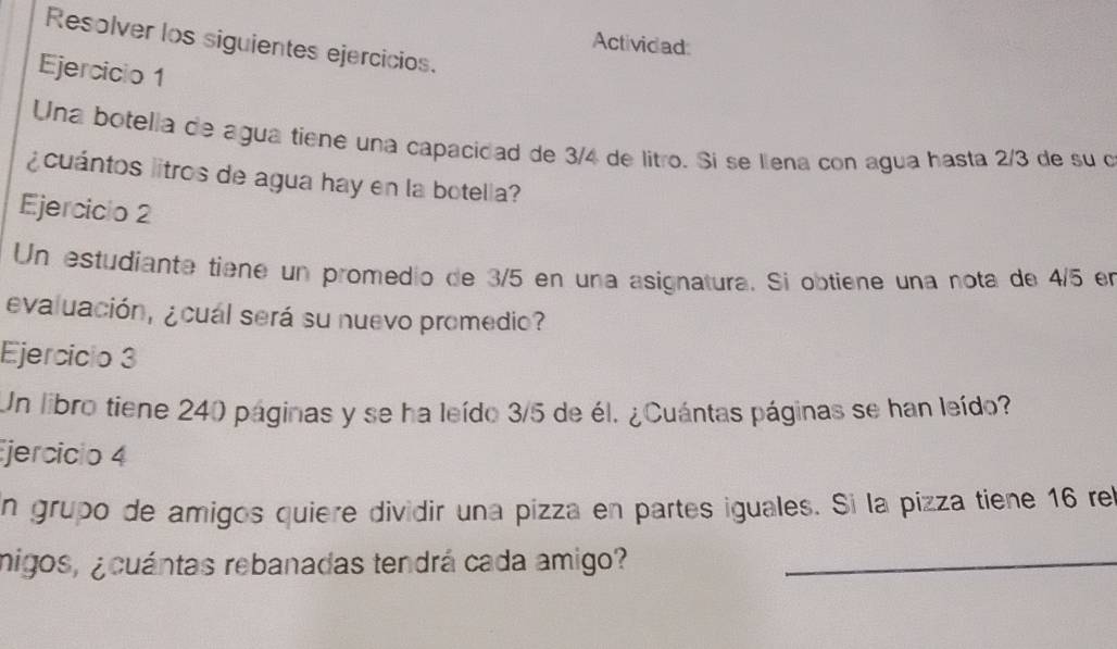 Resolver los siguientes ejercicios. 
Actividad: 
Ejercicio 1 
Una botella de agua tíene una capacidad de 3/4 de litro. Si se llena con agua hasta 2/3 de su o 
¿ cuántos litros de agua hay en la botella? 
Ejerciclo 2 
Un estudiante tiene un promedio de 3/5 en una asignatura. Si obtiene una nota de 4/5 en 
evaluación, ¿cual será su nuevo promedio? 
Ejercicio 3 
Un libro tiene 240 páginas y se ha leído 3/5 de él. ¿Cuántas páginas se han leído? 
jercicio 4 
n grupo de amigos quiere dividir una pizza en partes iguales. Si la pizza tiene 16 rel 
migos, ¿cuántas rebanadas tendrá cada amigo?_