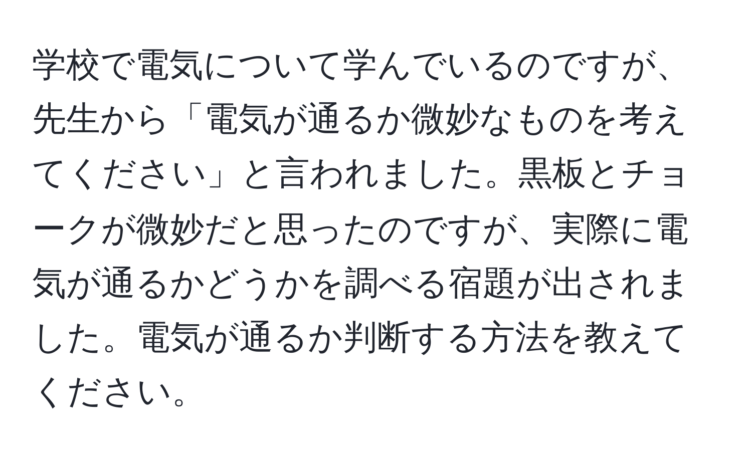 学校で電気について学んでいるのですが、先生から「電気が通るか微妙なものを考えてください」と言われました。黒板とチョークが微妙だと思ったのですが、実際に電気が通るかどうかを調べる宿題が出されました。電気が通るか判断する方法を教えてください。