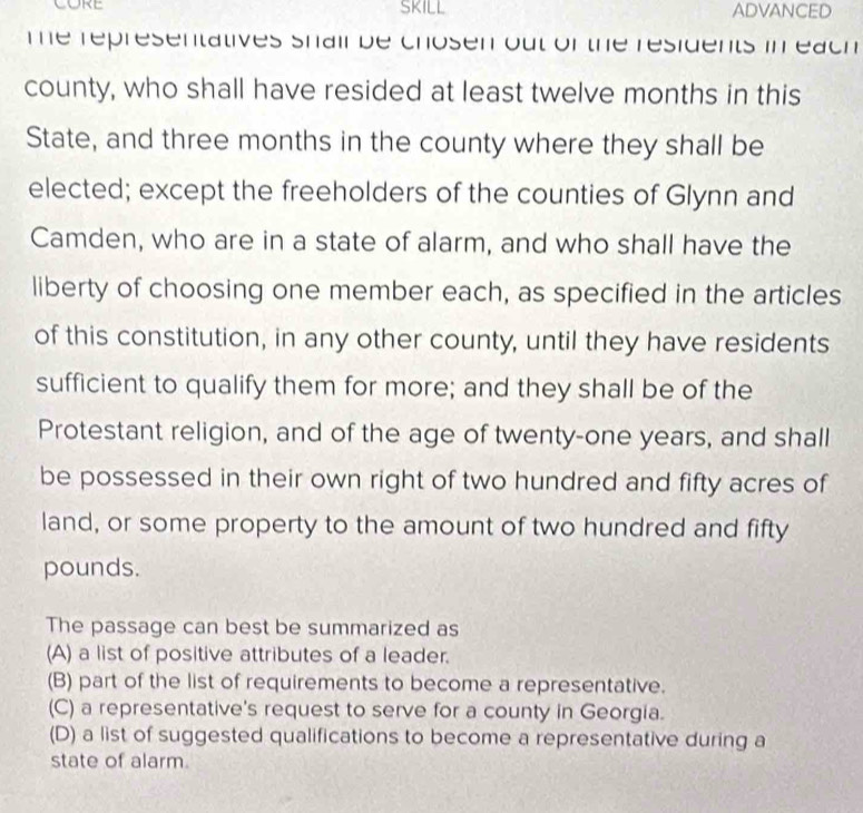 CORE ADVANCED
The representatives shail be chosen out of the residents in each 
county, who shall have resided at least twelve months in this
State, and three months in the county where they shall be
elected; except the freeholders of the counties of Glynn and
Camden, who are in a state of alarm, and who shall have the
liberty of choosing one member each, as specified in the articles
of this constitution, in any other county, until they have residents
sufficient to qualify them for more; and they shall be of the
Protestant religion, and of the age of twenty-one years, and shall
be possessed in their own right of two hundred and fifty acres of
land, or some property to the amount of two hundred and fifty
pounds.
The passage can best be summarized as
(A) a list of positive attributes of a leader.
(B) part of the list of requirements to become a representative.
(C) a representative's request to serve for a county in Georgia.
(D) a list of suggested qualifications to become a representative during a
state of alarm.