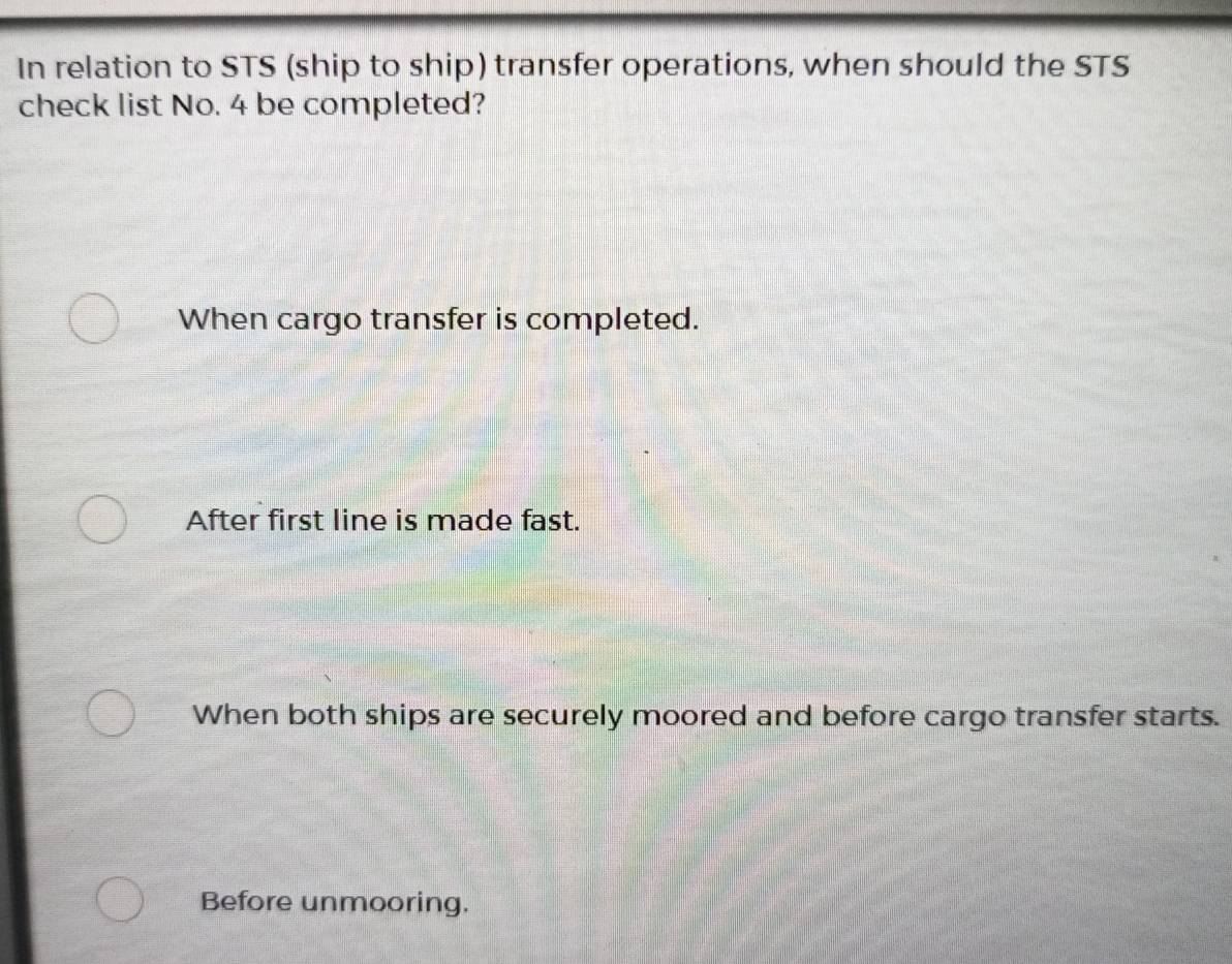 In relation to STS (ship to ship) transfer operations, when should the STS
check list No. 4 be completed?
When cargo transfer is completed.
After first line is made fast.
When both ships are securely moored and before cargo transfer starts.
Before unmooring.