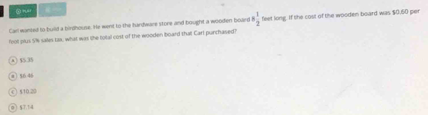 ⑤PAP
Carl wanted to build a birdhouse. He went to the hardware store and bought a wooden board 8 1/2  feet long. If the cost of the wooden board was $0.60 per
foot plus 5% sales tax, what was the total cost of the wooden board that Carl purchased?
A $5.35
n ) $6.46
c  510.20
D $7.14