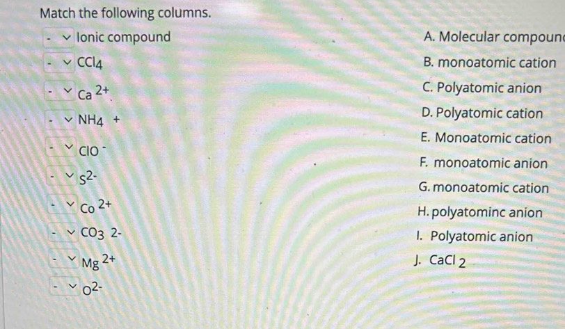 Match the following columns.
Ionic compound A. Molecular compoun
CCI_4 B. monoatomic cation
Ca^(2+)
C. Polyatomic anion
NH_4+
D. Polyatomic cation
E. Monoatomic cation
ClO^-
F. monoatomic anion
s^(2-)
G. monoatomic cation
Co^(2+)
H. polyatominc anion
CO32- I. Polyatomic anion
Mg^(2+)
J. CaCl_2
O^(2-)