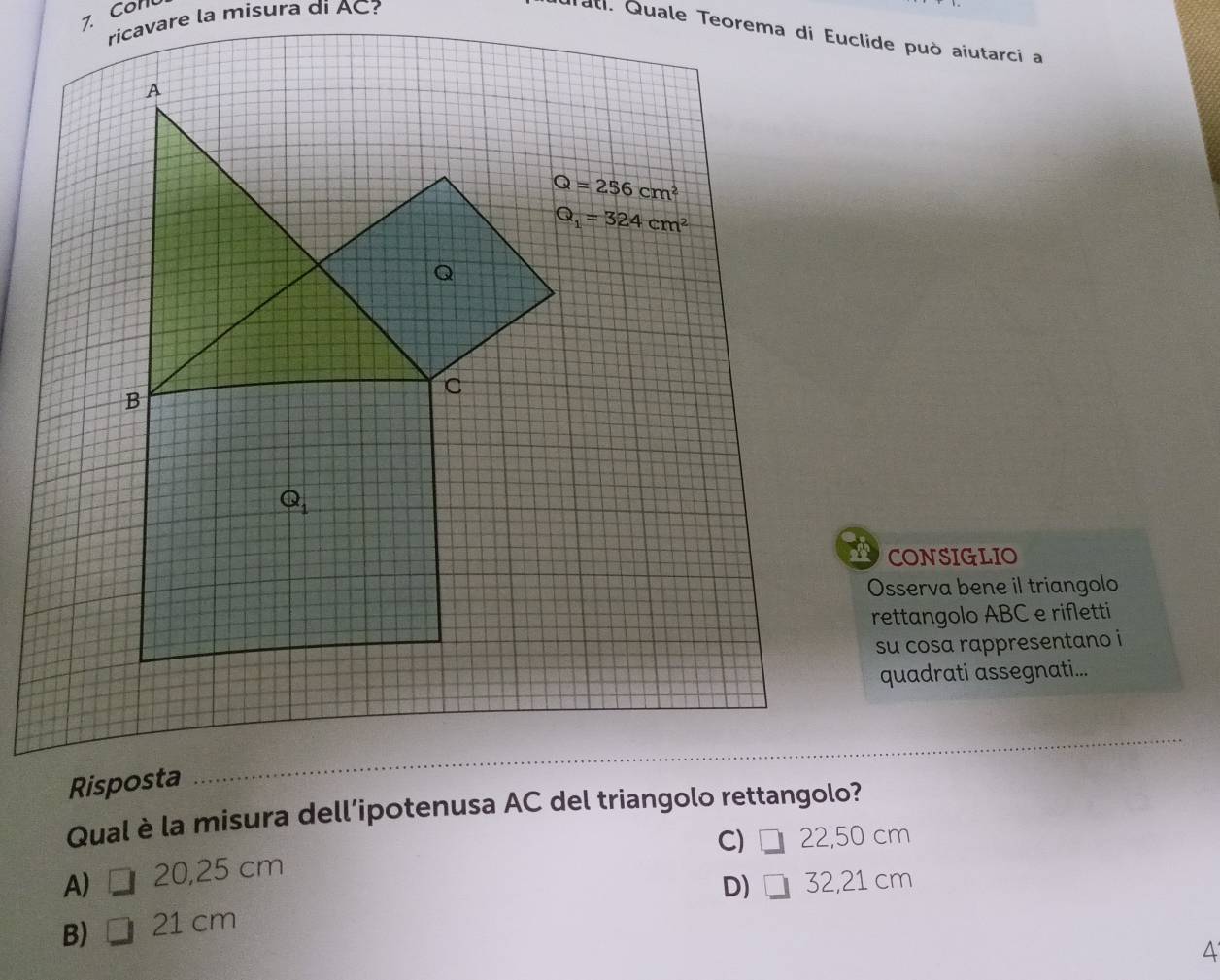 Con
ricavare la misura di AC?
CONSIGLIO
Osserva bene il triangolo
rettangolo ABC e rifletti
su cosa rappresentano i
quadrati assegnati...
Risposta
Qual è la misura dell’ipotenusa AC del triangolo rettangolo?
C) □ 22,50 cm
A□ 20,25 cm
D) □ 32,21 cm
B) 21 cm
4