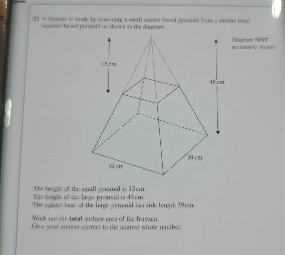 A frustum is made by removing a small square-based pyramid from a similar large 
Diagram NOT 
accurately drawn 
The height of the small pyramid is 15cm. 
The height of the large pyramid is 45cm. 
The square base of the large pyramid has side length 39cm. 
Work out the total surface area of the frustum. 
Give your answer correct to the nearest whole number.