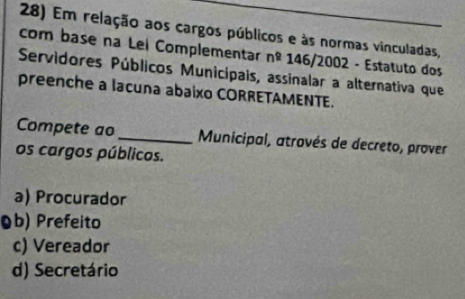 Em relação aos cargos públicos e às normas vinculadas,
com base na Lei Complementar n^2 146/2002 - Estatuto dos
Servidores Públicos Municipais, assinalar a alternativa que
preenche a lacuna abaixo CORRETAMENTE.
Compete ao _ Municipal, atrovés de decreto, prover
os cargos públicos.
a) Procurador
Ob) Prefeito
c) Vereador
d) Secretário