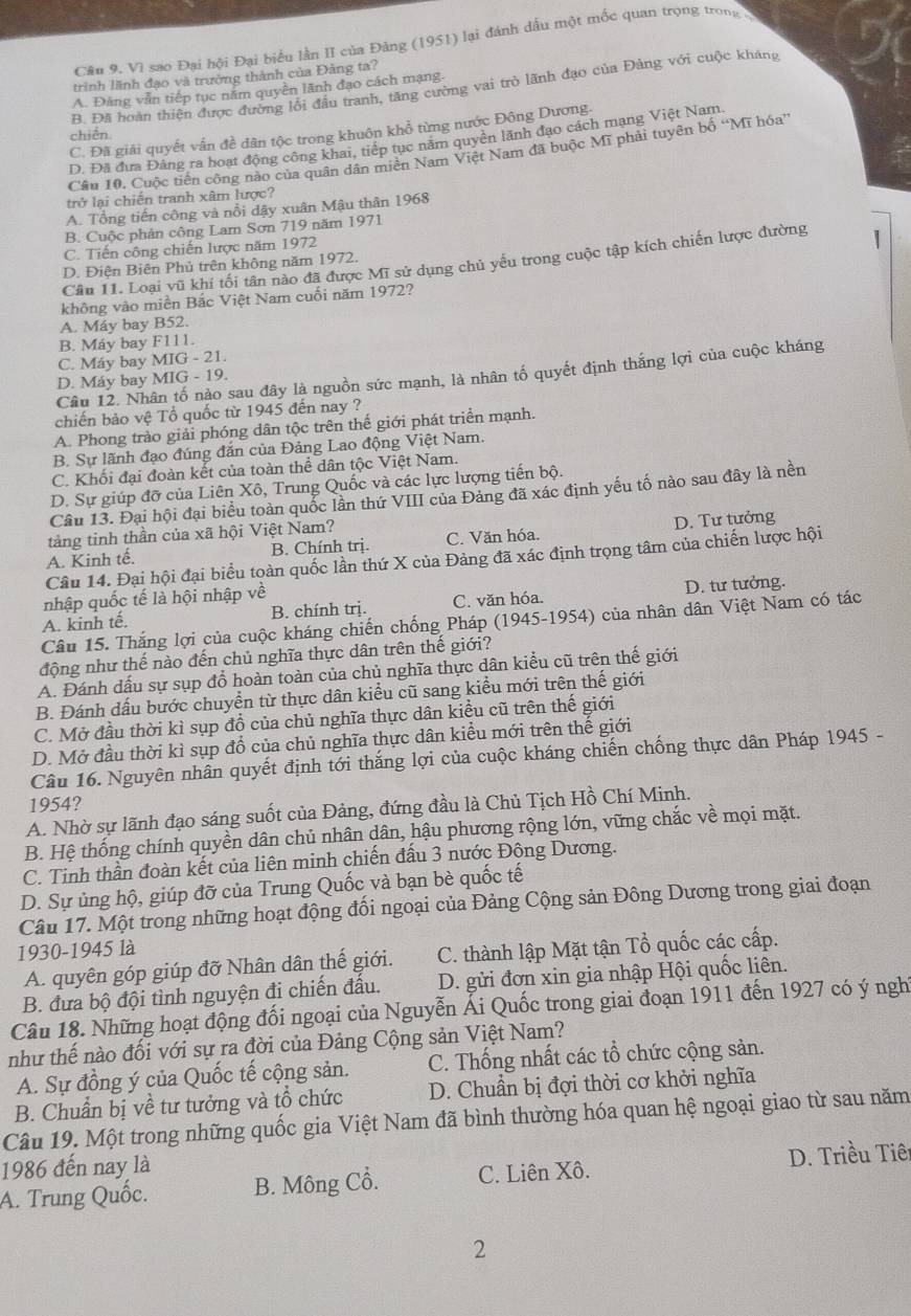 Câu 9, Vì sao Đại hội Đại biểu lần II của Đảng (1951) lại đánh dầu một mốc quan trọng trong
trình lãnh đạo và trường thành của Đảng ta?
A. Đảng văn tiếp tục năm quyền lãnh đạo cách mạng.
chiến B. Đã hoàn thiện được đường lối đầu tranh, tăng cường vai trò lãnh đạo của Đảng với cuộc kháng
C. Đã giải quyết vấn đề dân tộc trong khuôn khổ từng nước Đông Dương.
D. Đã đưa Đảng ra hoạt động công khai, tiếp tục năm quyền lãnh đạo cách mang Việt Nam
Câu 10. Cuộc tiền công nào của quân dân miền Nam Việt Nam đã buộc Mĩ phải tuyên bố “Mĩ hóa”
trở lại chiến tranh xâm lược?
A. Tổng tiến công và nổi dậy xuân Mậu thân 1968
B. Cuộc phản công Lam Sơn 719 năm 1971
C. Tiến công chiến lược năm 1972
Câu 11. Loại vũ khí tối tân nào đã được Mĩ sử dụng chủ yếu trong cuộc tập kích chiến lược đường

D. Điện Biên Phủ trên không năm 1972.
không vào miền Bắc Việt Nam cuối năm 1972?
A. Máy bay B52.
B. Máy bay F111.
C. Máy bay MIG - 21.
Câu 12. Nhân tố nảo sau đây là nguồn sức mạnh, là nhân tố quyết định thắng lợi của cuộc kháng
D. Máy bay MIG - 19.
chiến bảo vệ Tổ quốc từ 1945 đến nay ?
A. Phong trào giải phóng dân tộc trên thế giới phát triển mạnh.
B. Sự lãnh đạo đúng đăn của Đảng Lao động Việt Nam.
C. Khối đại đoàn kết của toàn thể dân tộc Việt Nam.
D. Sự giúp đỡ của Liên Xô, Trung Quốc và các lực lượng tiến bộ.
Câu 13. Đại hội đại biểu toàn quốc lần thứ VIII của Đảng đã xác định yếu tố nào sau đây là nền
tảng tinh thần của xã hội Việt Nam?
A. Kinh tế. B. Chính trị. C. Văn hóa. D. Tư tưởng
Câu 14. Đại hội đại biểu toàn quốc lần thứ X của Đảng đã xác định trọng tâm của chiến lược hội
nhập quốc tế là hội nhập về
A. kinh tế. B. chính trị. C. văn hóa. D. tư tưởng.
Câu 15. Thắng lợi của cuộc kháng chiến chống Pháp (1945-1954) của nhân dân Việt Nam có tác
động như thế nào đến chủ nghĩa thực dân trên thế giới?
A. Đánh dấu sự sụp đổ hoàn toàn của chủ nghĩa thực dân kiểu cũ trên thế giới
B. Đánh dấu bước chuyển từ thực dân kiểu cũ sang kiểu mới trên thế giới
C. Mở đầu thời kì sụp đồ của chủ nghĩa thực dân kiều cũ trên thế giới
D. Mở đầu thời kì sụp đổ của chủ nghĩa thực dân kiều mới trên thế giới
Câu 16. Nguyên nhân quyết định tới thắng lợi của cuộc kháng chiến chống thực dân Pháp 1945 -
1954?
A. Nhờ sự lãnh đạo sáng suốt của Đảng, đứng đầu là Chủ Tịch Hồ Chí Minh.
B. Hệ thống chính quyền dân chủ nhân dân, hậu phương rộng lớn, vững chắc về mọi mặt.
C. Tinh thần đoàn kết của liên minh chiến đấu 3 nước Động Dương.
D. Sự ủng hộ, giúp đỡ của Trung Quốc và bạn bè quốc tế
Câu 17. Một trong những hoạt động đối ngoại của Đảng Cộng sản Đông Dương trong giai đoạn
1930-1945 là
A. quyên góp giúp đỡ Nhân dân thế giới. C. thành lập Mặt tận Tổ quốc các cấp.
B. đưa bộ đội tình nguyện đi chiến đầu.  D. gửi đơn xin gia nhập Hội quốc liên.
Câu 18. Những hoạt động đối ngoại của Nguyễn Ái Quốc trong giai đoạn 1911 đến 1927 có ý nghỉ
như thế nào đối với sự ra đời của Đảng Cộng sản Việt Nam?
A. Sự đồng ý của Quốc tế cộng sản. C. Thống nhất các tổ chức cộng sản.
B. Chuẩn bị về tư tưởng và tổ chức D. Chuẩn bị đợi thời cơ khởi nghĩa
Câu 19. Một trong những quốc gia Việt Nam đã bình thường hóa quan hệ ngoại giao từ sau năm
1986 đến nay là
D. Triều Tiê
A. Trung Quốc. B. Mông Cổ. C. Liên Xô.
2