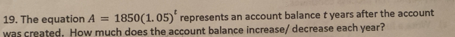 The equation A=1850(1.05)^t represents an account balance t years after the account 
was created. How much does the account balance increase/ decrease each year?