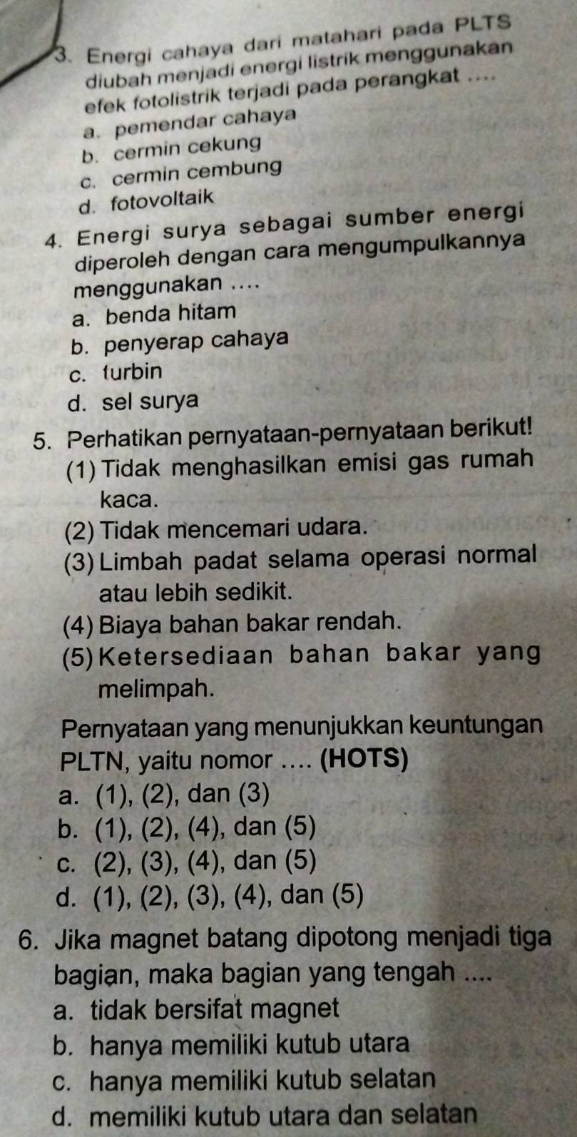 Energi cahaya dari matahari pada PLTS
diubah menjadi energi listrik menggunakan
efek fotolistrik terjadi pada perangkat ....
a.pemendar cahaya
b. cermin cekung
c. cermin cembung
d. fotovoltaik
4. Energi surya sebagai sumber energi
diperoleh dengan cara mengumpulkannya
menggunakan ....
a. benda hitam
b. penyerap cahaya
c. turbin
d. sel surya
5. Perhatikan pernyataan-pernyataan berikut!
(1) Tidak menghasilkan emisi gas rumah
kaca.
(2) Tidak mencemari udara.
(3) Limbah padat selama operasi normal
atau lebih sedikit.
(4) Biaya bahan bakar rendah.
(5)Ketersediaan bahan bakar yang
melimpah.
Pernyataan yang menunjukkan keuntungan
PLTN, yaitu nomor .... (HOTS)
a. (1), (2), dan (3)
b. (1), (2), (4), dan (5)
c. (2), (3), (4), dan (5)
d. (1), (2), (3), (4), dan (5)
6. Jika magnet batang dipotong menjadi tiga
bagian, maka bagian yang tengah ....
a. tidak bersifat magnet
b. hanya memiliki kutub utara
c. hanya memiliki kutub selatan
d. memiliki kutub utara dan selatan