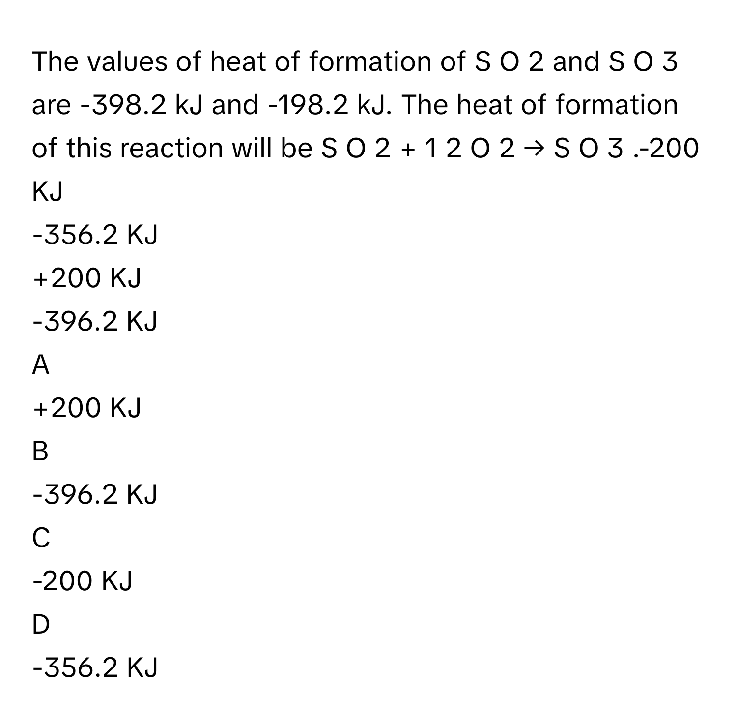 The values of heat of formation of S  O   2        and S  O   3        are -398.2 kJ and -198.2 kJ. The heat of formation of this reaction will be S  O   2    +        1              2            O   2    →  S  O   3       .-200 KJ
-356.2 KJ
+200 KJ
-396.2 KJ

A  
+200 KJ 


B  
-396.2 KJ 


C  
-200 KJ 


D  
-356.2 KJ