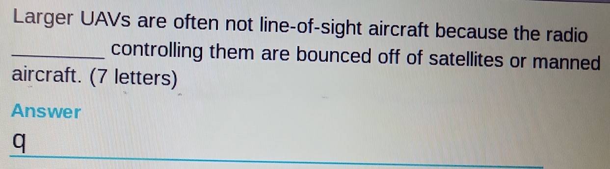 Larger UAVs are often not line-of-sight aircraft because the radio 
_controlling them are bounced off of satellites or manned 
aircraft. (7 letters) 
Answer 
q