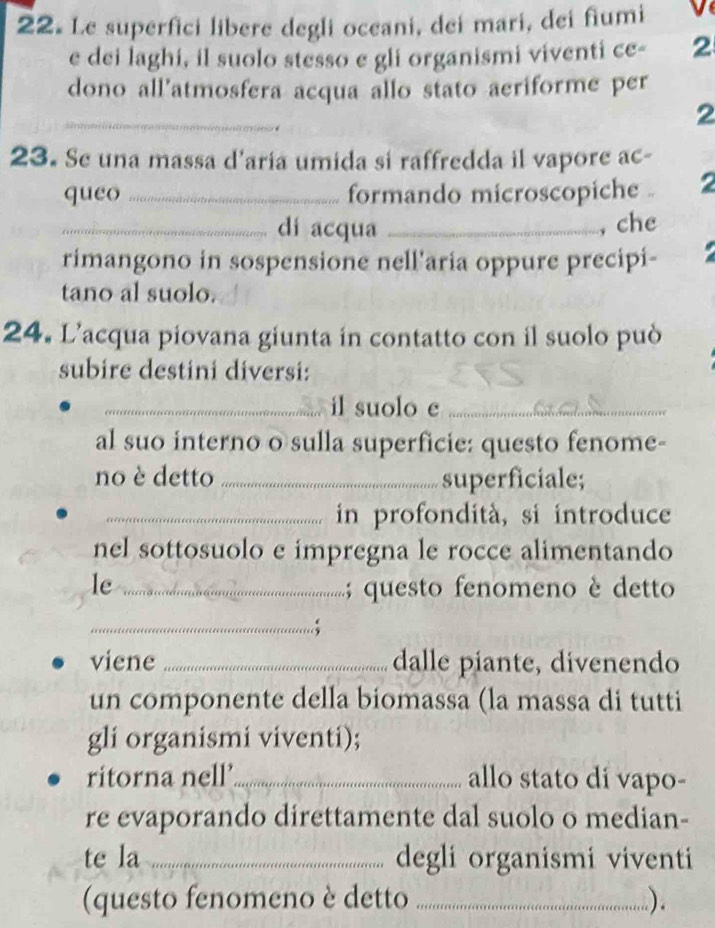 Le superfici libere degli oceani, dei mari, dei fiumi v 
e dei laghi, il suolo stesso e gli organismi viventi ce - 2
dono all’atmosfera acqua allo stato aeriforme per 
_ 
. 
2 
23. Se una massa d'aria umida si raffredda il vapore ac- 
queo _formando microscopiche . 2 
_dí acqua _, che 

rimangono in sospensione nell'aria oppure precipi- 
tano al suolo. 
24. L’acqua piovana giunta in contatto con il suolo può 
subire destini diversi: 
_il suolo e_ 
al suo interno o sulla superficie: questo fenome- 
no è detto _superficiale; 
_in profondità, si introduce 
nel sottosuolo e impregna le rocce alimentando 
le _; questo fenomeno è detto 
_ 
viene _dalle piante, divenendo 
un componente della biomassa (la massa di tutti 
gli organismi viventi); 
ritorna nell’_ allo stato di vapo- 
re evaporando direttamente dal suolo o median- 
te la _degli organismi viventi 
(questo fenomeno è detto _).