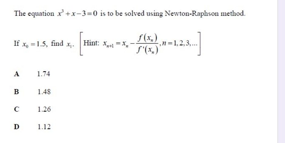 The equation x^3+x-3=0 is to be solved using Newton-Raphson method.
If x_0=1.5 , find x_i.[Hint:x_n+1=x_n-frac f(x_n)f'(x_n),n=1,2,3,...]
A 1.74
B 1.48
C 1.26
D 1.12