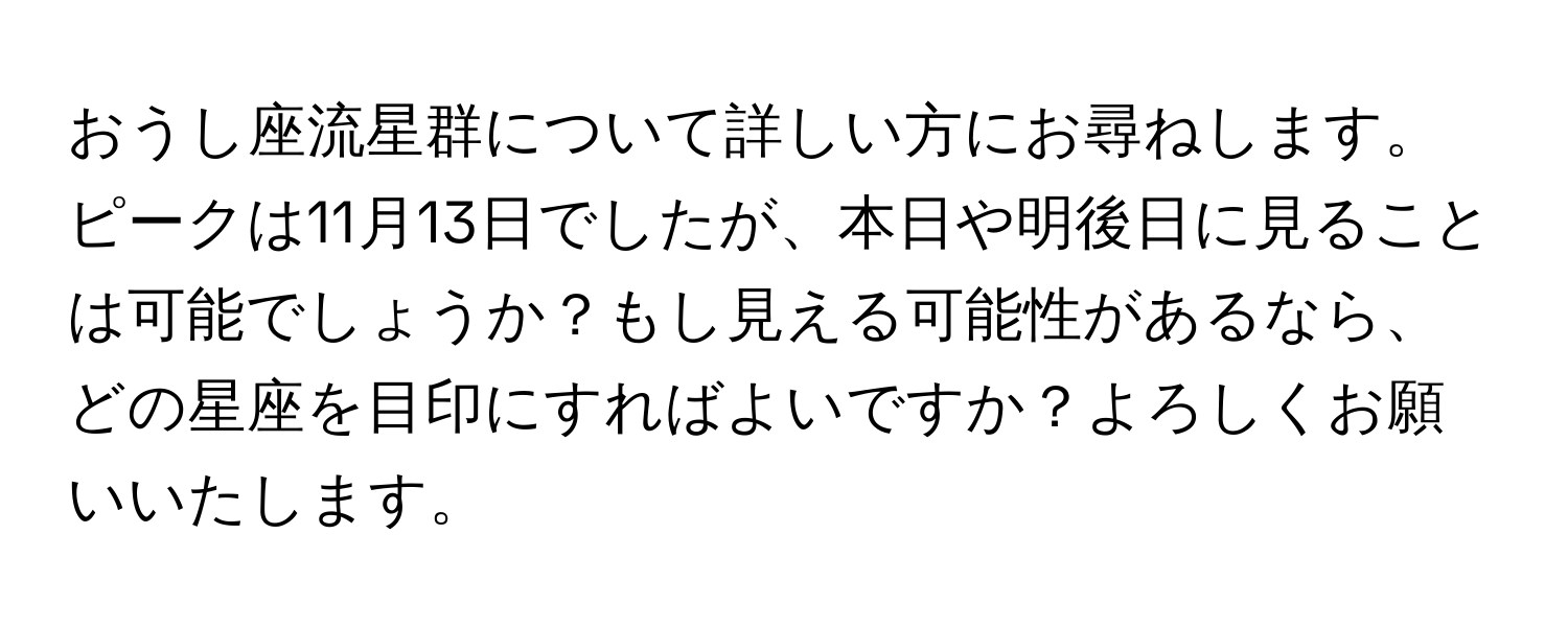 おうし座流星群について詳しい方にお尋ねします。ピークは11月13日でしたが、本日や明後日に見ることは可能でしょうか？もし見える可能性があるなら、どの星座を目印にすればよいですか？よろしくお願いいたします。