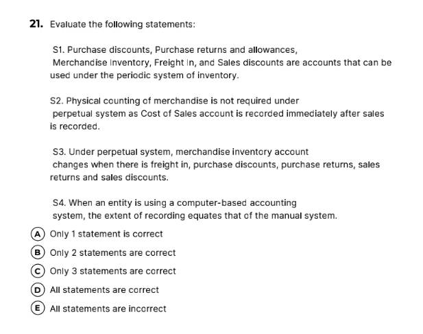 Evaluate the following statements:
S1. Purchase discounts, Purchase returns and allowances,
Merchandise Inventory, Freight In, and Sales discounts are accounts that can be
used under the periodic system of inventory.
S2. Physical counting of merchandise is not required under
perpetual system as Cost of Sales account is recorded immediately after sales
is recorded.
S3. Under perpetual system, merchandise inventory account
changes when there is freight in, purchase discounts, purchase returns, sales
returns and sales discounts.
S4. When an entity is using a computer-based accounting
system, the extent of recording equates that of the manual system.
A Only 1 statement is correct
B) Only 2 statements are correct
c Only 3 statements are correct
D All statements are correct
E All statements are incorrect