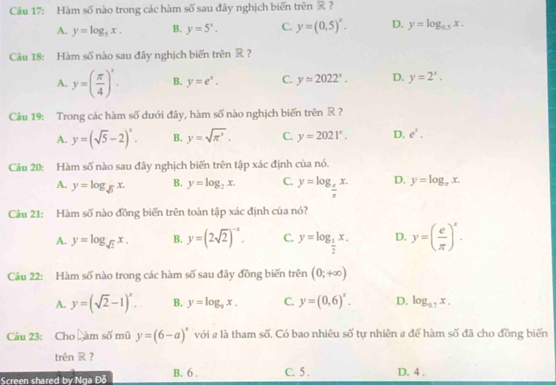 Hàm số nào trong các hàm số sau đây nghịch biến trên K?
C.
A. y=log _5x. B. y=5^x. y=(0,5)^x. D. y=log _0.5x.
Câu 18: Hàm số nào sau đây nghịch biến trên R ?
A. y=( π /4 )^x. B. y=e^x. C. y=2022^x. D. y=2^x.
Câu 19: Trong các hàm số dưới đây, hàm số nào nghịch biến trên R ?
A. y=(sqrt(5)-2)^x. B. y=sqrt(π^x). C. y=2021^x. D. e^x.
Câu 20: Hàm số nào sau đây nghịch biến trên tập xác định của nó.
A. y=log _sqrt(3)x. B. y=log _2x. C. y=log _ e/π  x. D. y=log _xx.
Câu 21: Hàm số nào đồng biến trên toàn tập xác định của nó?
A. y=log _sqrt(2)x. B. y=(2sqrt(2))^-x. C. y=log _ 1/2 x. D. y=( e/π  )^x.
Câu 22: Hàm số nào trong các hàm số sau đây đồng biến trên (0;+∈fty )
A. y=(sqrt(2)-1)^x. B. y=log _9x. C. y=(0,6)^x. D. log _0.7x.
Câu 23: Cho L_yamswidehat o mũ y=(6-a)^x với # là tham số. Có bao nhiêu số tự nhiên # để hàm số đã cho đồng biến
trên R ?
Screen shared by Nga Đỗ
B. 6 . C. 5 . D. 4 .