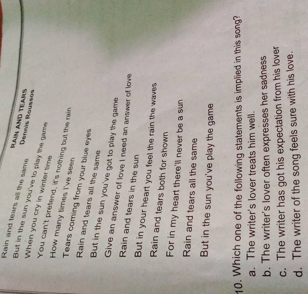 Rain and tears all the same Dennis Roussos
RAIN AND TEARS
But in the sun you've to play the game
When you cry in winter time
You can't pretend, it's nothing but the rain
How many times I've seen
Tears coming from your blue eyes
Rain and tears all the same
But in the sun you've got to play the game
Give an answer of love I need an answer of love
Rain and tears in the sun
But in your heart you feel the rain the waves
Rain and tears both for shown
For in my heart there'll never be a sun
Rain and tears all the same
But in the sun you've play the game
10. Which one of the following statements is implied in this song?
a. The writer's lover treats him well.
b. The writer's lover often expresses her sadness
c. The writer has got his expectation from his lover
d. The writer of the song feels sure with his love.