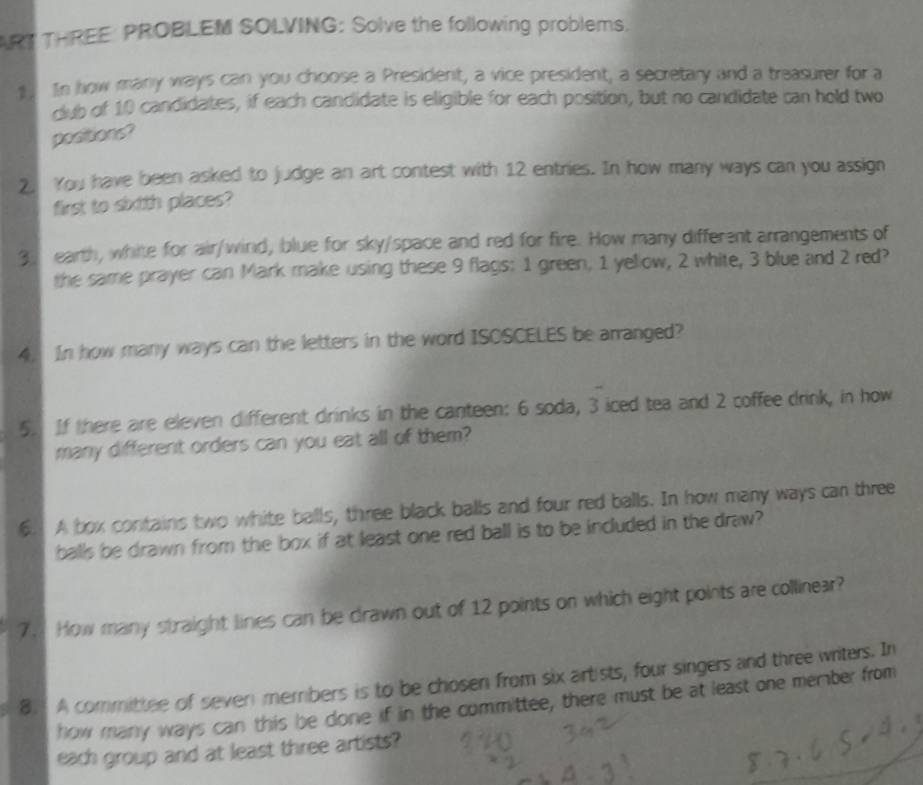 ART THREE PROBLEM SOLVING: Solve the following problems. 
1 In how many ways can you choose a President, a vice president, a secretary and a treasurer for a 
club of 10 candidates, if each candidate is eligible for each position, but no candidate can hold two 
positions? 
2. You have been asked to judge an art contest with 12 entries. In how many ways can you assign 
first to sixtth places?
3 earth, white for air/wind, blue for sky/space and red for fire. How many different arrangements of 
the same prayer can Mark make using these 9 flags: 1 green, 1 yellow, 2 white, 3 blue and 2 red? 
4. In how many ways can the letters in the word ISOSCELES be arranged? 
5. If there are eleven different drinks in the canteen: 6 soda, 3 iced tea and 2 coffee drink, in how 
many different orders can you eat all of them? 
6. A box contains two white balls, three black balls and four red balls. In how many ways can three 
balls be drawn from the box if at least one red ball is to be included in the draw? 
7. How many straight lines can be drawn out of 12 points on which eight points are collinear? 
8. A committee of sever members is to be chosen from six artists, four singers and three writers. In 
how many ways can this be done if in the committee, there must be at least one member from 
each group and at least three artists?