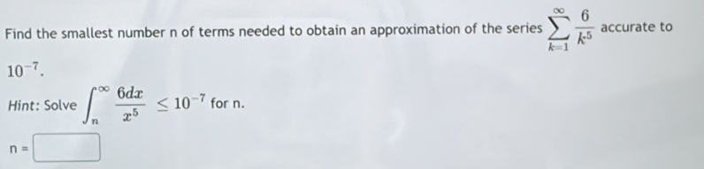 Find the smallest number n of terms needed to obtain an approximation of the series sumlimits _(k=1)^(∈fty) 6/k^5  accurate to
10^(-7). 
Hint: Solve ∈t _n^((∈fty)frac 6dx)x^5≤ 10^(-7) for n.
n=□