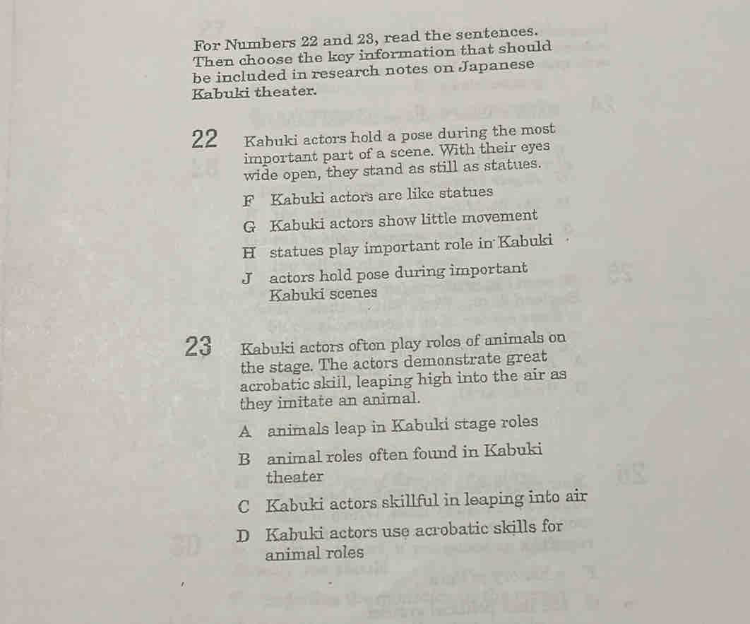 For Numbers 22 and 23, read the sentences.
Then choose the key information that should
be included in research notes on Japanese
Kabuki theater.
22 Kabuki actors hold a pose during the most
important part of a scene. With their eyes
wide open, they stand as still as statues.
F Kabuki actors are like statues
G Kabuki actors show little movement
H statues play important role in Kabuki
J actors hold pose during important
Kabuki scenes
23 Kabuki actors often play roles of animals on
the stage. The actors demonstrate great
acrobatic skill, leaping high into the air as
they imitate an animal.
A animals leap in Kabuki stage roles
B animal roles often found in Kabuki
theater
C Kabuki actors skillful in leaping into air
D Kabuki actors use acrobatic skills for
animal roles