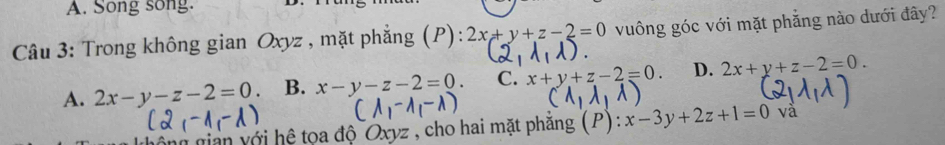 A. Song song.
Câu 3: Trong không gian Oxyz , mặt phẳng (P): 2x+y+z-2=0 vuông góc với mặt phẳng nào dưới đây?
A. 2x-y-z-2=0. B. x-y-z-2=0. C. x+y+z-2=0. D. 2x+y+z-2=0. 
gộng gian với hệ tọa độ Oxyz , cho hai mặt phẳng :x-3y+2z+1=0 và