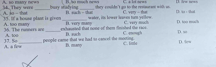 A. so many news B. so much news C. a lot news D. few news
34. They were _busy studying _they couldn’t go to the restaurant with us.
A. so — that B. such - that C. very - that D. to - that
35. If a house plant is given _water, its lower leaves turn yellow.
A. too many B. very many C. very much D. too much
36. The runners are _exhausted that none of them finished the race.
A. too B. such C. enough D. so
37. So _people came that we had to cancel the meeting.
A. a few B. many C. little D. few